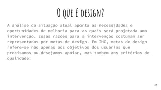 O que é design?
A análise da situação atual aponta as necessidades e
oportunidades de melhoria para as quais será projetada uma
intervenção. Essas razões para a intervenção costumam ser
representadas por metas de design. Em IHC, metas de design
refere-se não apenas aos objetivos dos usuários que
precisamos ou desejamos apoiar, mas também aos critérios de
qualidade.
24
 