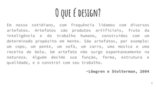 O que é design?
Em nosso cotidiano, com frequência lidamos com diversos
artefatos. Artefatos são produtos artificiais, fruto da
inteligência e do trabalho humano, construídos com um
determinado propósito em mente. São artefatos, por exemplo:
um copo, um pente, um sofá, um carro, uma música e uma
receita de bolo. Um artefato não surge espontaneamente na
natureza. Alguém decide sua função, forma, estrutura e
qualidade, e o constrói com seu trabalho.
-Löwgren e Stolterman, 2004
3
 