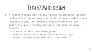 Perspectiva de design
● A representação das várias ideias do designer possui
um benefício importante ele acaba “conversando” com a
representação, um fenômeno chamado conversa com
materiais que é estimulado pela reflexão em ação.
Exemplo:
○ E se eu definir isso deste jeito?
○ Posso utilizar essa mesma ideia em outro lugar
○ O que acontece se eu modificar isso aqui?
33
 