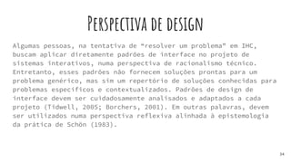 Perspectiva de design
Algumas pessoas, na tentativa de “resolver um problema” em IHC,
buscam aplicar diretamente padrões de interface no projeto de
sistemas interativos, numa perspectiva de racionalismo técnico.
Entretanto, esses padrões não fornecem soluções prontas para um
problema genérico, mas sim um repertório de soluções conhecidas para
problemas específicos e contextualizados. Padrões de design de
interface devem ser cuidadosamente analisados e adaptados a cada
projeto (Tidwell, 2005; Borchers, 2001). Em outras palavras, devem
ser utilizados numa perspectiva reflexiva alinhada à epistemologia
da prática de Schön (1983).
34
 