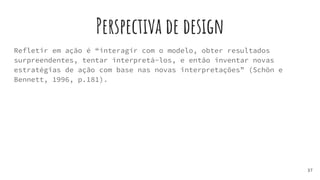 Perspectiva de design
Refletir em ação é “interagir com o modelo, obter resultados
surpreendentes, tentar interpretá-los, e então inventar novas
estratégias de ação com base nas novas interpretações” (Schön e
Bennett, 1996, p.181).
37
 