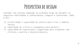 Perspectiva de design
Conceber uma solução adequada ao problema exige do designer as
seguintes habilidades e conhecimentos (Löwgren e Stolterman, 2004,
p.45):
● criatividade e capacidade de análise para criar e modelar
ideias;
● capacidade de crítica e julgamento para decidir;
● capacidade de comunicação e negociação para trabalhar com
clientes, usuários e desenvolvedores;
38
 