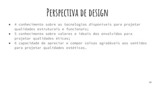 Perspectiva de design
● 4 conhecimento sobre as tecnologias disponíveis para projetar
qualidades estruturais e funcionais;
● 5 conhecimento sobre valores e ideais dos envolvidos para
projetar qualidades éticas;
● 6 capacidade de apreciar e compor coisas agradáveis aos sentidos
para projetar qualidades estéticas.
39
 