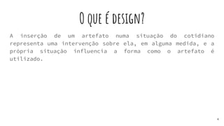 O que é design?
A inserção de um artefato numa situação do cotidiano
representa uma intervenção sobre ela, em alguma medida, e a
própria situação influencia a forma como o artefato é
utilizado.
4
 