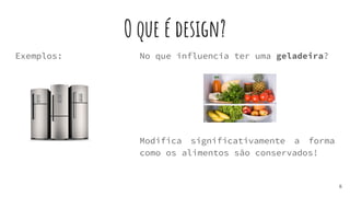 O que é design?
Exemplos:
6
No que influencia ter uma geladeira?
Modifica significativamente a forma
como os alimentos são conservados!
 