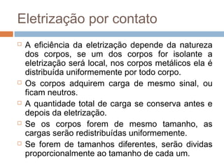 Eletrização por contato
   A eficiência da eletrização depende da natureza
    dos corpos, se um dos corpos for isolante a
    eletrização será local, nos corpos metálicos ela é
    distribuída uniformemente por todo corpo.
   Os corpos adquirem carga de mesmo sinal, ou
    ficam neutros.
   A quantidade total de carga se conserva antes e
    depois da eletrização.
   Se os corpos forem de mesmo tamanho, as
    cargas serão redistribuídas uniformemente.
   Se forem de tamanhos diferentes, serão dividas
    proporcionalmente ao tamanho de cada um.
 
