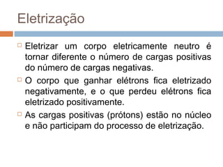 Eletrização
   Eletrizar um corpo eletricamente neutro é
    tornar diferente o número de cargas positivas
    do número de cargas negativas.
   O corpo que ganhar elétrons fica eletrizado
    negativamente, e o que perdeu elétrons fica
    eletrizado positivamente.
   As cargas positivas (prótons) estão no núcleo
    e não participam do processo de eletrização.
 