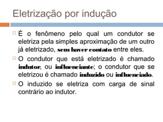 Eletrização por indução
   É o fenômeno pelo qual um condutor se
    eletriza pela simples aproximação de um outro
    já eletrizado, sem haver contato entre eles.
   O condutor que está eletrizado é chamado
    indutor, ou influenciante; o condutor que se
    eletrizou é chamado induzido ou influenciado.
   O induzido se eletriza com carga de sinal
    contrário ao indutor.
 