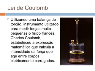 Lei de Coulomb
   Utilizando uma balança de
    torção, instrumento utilizado
    para medir forças muito
    pequenas,o físico francês,
    Charles Coulomb,
    estabeleceu a expressão
    matemática que calcula a
    intensidade da força que
    age entre corpos
    eletricamente carregados.
 