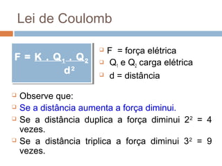 Lei de Coulomb

                           F = força elétrica
F = K .. Q 11 .. Q 22
F = K Q          Q         Q1 e Q2 carga elétrica
            d 22
             d             d = distância

   Observe que:
   Se a distância aumenta a força diminui.
   Se a distância duplica a força diminui 2 2 = 4
    vezes.
   Se a distância triplica a força diminui 3 2 = 9
    vezes.
 