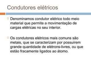 Condutores elétricos
   Denominamos condutor elétrico todo meio
    material que permite a movimentação de
    cargas elétricas no seu interior.

   Os condutores elétricos mais comuns são
    metais, que se caracterizam por possuírem
    grande quantidade de elétrons-livres, ou que
    estão fracamente ligados ao átomo.
 