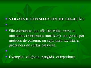 VOGAIS E CONSOANTES DE LIGAÇÃO    São elementos que são inseridos entre os morfemas (elementos mórficos), em geral, por motivos de eufonia, ou seja, para facilitar a pronúncia de certas palavras.    Exemplo: silv í cola, pau l ada, cafe i cultura.  