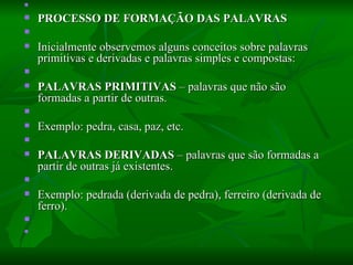   PROCESSO DE FORMAÇÃO DAS PALAVRAS    Inicialmente observemos alguns conceitos sobre palavras primitivas e derivadas e palavras simples e compostas:    PALAVRAS PRIMITIVAS  – palavras que não são formadas a partir de outras.    Exemplo: pedra, casa, paz, etc.    PALAVRAS DERIVADAS  – palavras que são formadas a partir de outras já existentes.    Exemplo: pedrada (derivada de pedra), ferreiro (derivada de ferro).      