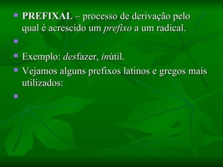 PREFIXAL  – processo de derivação pelo qual é acrescido um  prefixo  a um radical.    Exemplo:  des fazer,  in útil.  Vejamos alguns prefixos latinos e gregos mais utilizados:    