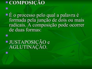 COMPOSIÇÃO    É o processo pelo qual a palavra é formada pela junção de dois ou mais radicais. A composição pode ocorrer de duas formas:    JUSTAPOSIÇÃO e AGLUTINAÇÃO.    