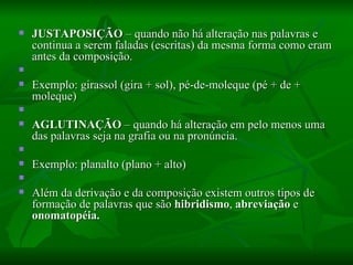 JUSTAPOSIÇÃO  – quando não há alteração nas palavras e continua a serem faladas (escritas) da mesma forma como eram antes da composição.    Exemplo: girassol (gira + sol), pé-de-moleque (pé + de + moleque)    AGLUTINAÇÃO  – quando há alteração em pelo menos uma das palavras seja na grafia ou na pronúncia.    Exemplo: planalto (plano + alto)    Além da derivação e da composição existem outros tipos de formação de palavras que são  hibridismo ,  abreviação  e  onomatopéia.   