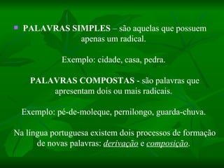  PALAVRAS SIMPLES  – são aquelas que possuem apenas um radical.    Exemplo: cidade, casa, pedra.    PALAVRAS COMPOSTAS  - são palavras que apresentam dois ou mais radicais.    Exemplo: pé-de-moleque, pernilongo, guarda-chuva.    Na língua portuguesa existem dois processos de formação de novas palavras:  derivação  e  composição .    
