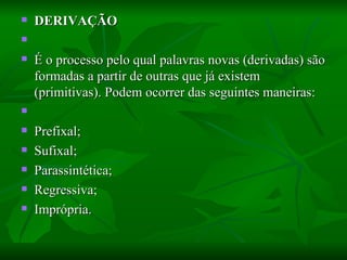 DERIVAÇÃO    É o processo pelo qual palavras novas (derivadas) são formadas a partir de outras que já existem (primitivas). Podem ocorrer das seguintes maneiras:    Prefixal;  Sufixal;  Parassintética;  Regressiva;  Imprópria.  