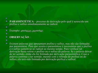   PARASSINTÉTICA  – processo de derivação pelo qual é acrescido um prefixo e sufixo simultaneamente ao radical.    Exemplo:  a noit ecer ,  per noit ar .    OBSERVAÇÃO  :    Existem palavras que apresentam prefixo e sufixo, mas não são formadas por parassíntese. Para que ocorra a parassíntese é necessários que o prefixo e o sufixo juntem-se ao radical ao mesmo tempo. Para verificar tal derivação basta retirar o prefixo ou o sufixo da palavra. Se a palavra deixar de ter sentido, então ela foi formada por derivação parassintética. Caso a palavra continue a ter sentido, mesmo com a retirada do prefixo ou do sufixo, ela terá sido formada por derivação prefixal e sufixal.  