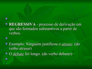   REGRESSIVA  - processo de derivação em que são formados substantivos a partir de verbos.    Exemplo: Ninguém justificou o  atraso . (do verbo atrasar)  O  debate  foi longo. (do verbo debater)    