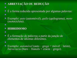 ABREVIAÇÃO OU REDUÇÃO    É a forma reduzida apresentada por algumas palavras:    Exemplo:  auto  (automóvel),  quilo  (quilograma),  moto  (motocicleta).    HIBRIDISMO    É a formação de palavras a partir da junção de elementos de idiomas diferentes.    Exemplo:  automóvel  (auto – grego + móvel – latim),  burocracia  (buro – francês + cracia – grego).  