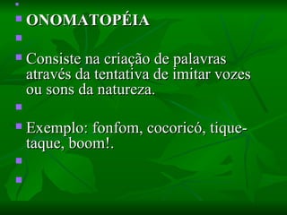   ONOMATOPÉIA    Consiste na criação de palavras através da tentativa de imitar vozes ou sons da natureza.    Exemplo: fonfom, cocoricó, tique-taque, boom!.      