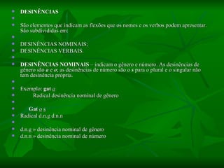 DESINÊNCIAS    São elementos que indicam as flexões que os nomes e os verbos podem apresentar. São subdivididas em:    DESINÊNCIAS NOMINAIS;  DESINÊNCIAS VERBAIS.    DESINÊNCIAS NOMINAIS  – indicam o gênero e número. As desinências de gênero são  a  e  o ; as desinências de número são o  s  para o plural e o singular não tem desinência própria.    Exemplo:  gat  o             Radical desinência nominal de gênero           Gat   o   s   Radical d.n.g d.n.n    d.n.g » desinência nominal de gênero  d.n.n » desinência nominal de número  