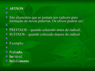AFIXOS    São elementos que se juntam aos radicais para formação de novas palavras. Os afixos podem ser:    PREFIXOS – quando colocado antes do radical;  SUFIXOS – quando colocado depois do radical    Exemplo:    Pedr ada. In viável.  In feliz mente 