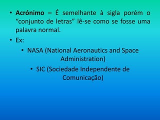 • Acrónimo – É semelhante à sigla porém o
  “conjunto de letras” lê-se como se fosse uma
  palavra normal.
• Ex:
    • NASA (National Aeronautics and Space
                  Administration)
       • SIC (Sociedade Independente de
                   Comunicação)
 