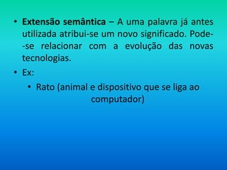 • Extensão semântica – A uma palavra já antes
  utilizada atribui-se um novo significado. Pode-
  -se relacionar com a evolução das novas
  tecnologias.
• Ex:
    • Rato (animal e dispositivo que se liga ao
                    computador)
 