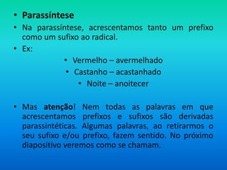 • Parassíntese
• Na parassíntese, acrescentamos tanto um prefixo
  como um sufixo ao radical.
• Ex:
            • Vermelho – avermelhado
             • Castanho – acastanhado
                • Noite – anoitecer

• Mas atenção! Nem todas as palavras em que
  acrescentamos prefixos e sufixos são derivadas
  parassintéticas. Algumas palavras, ao retirarmos o
  seu sufixo e/ou prefixo, fazem sentido. No próximo
  diapositivo veremos como se chamam.
 