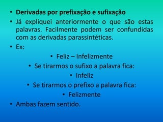 • Derivadas por prefixação e sufixação
• Já expliquei anteriormente o que são estas
  palavras. Facilmente podem ser confundidas
  com as derivadas parassintéticas.
• Ex:
               • Feliz – Infelizmente
       • Se tirarmos o sufixo a palavra fica:
                      • Infeliz
      • Se tirarmos o prefixo a palavra fica:
                   • Felizmente
• Ambas fazem sentido.
 