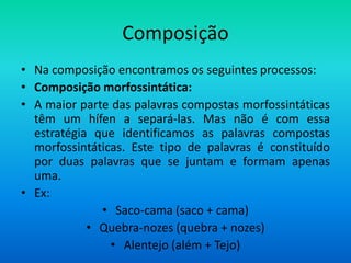 Composição
• Na composição encontramos os seguintes processos:
• Composição morfossintática:
• A maior parte das palavras compostas morfossintáticas
  têm um hífen a separá-las. Mas não é com essa
  estratégia que identificamos as palavras compostas
  morfossintáticas. Este tipo de palavras é constituído
  por duas palavras que se juntam e formam apenas
  uma.
• Ex:
              • Saco-cama (saco + cama)
            • Quebra-nozes (quebra + nozes)
                • Alentejo (além + Tejo)
 