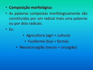 • Composição morfológica:
• As palavras compostas morfologicamente são
  constituídas por um radical mais uma palavras
  ou por dois radicais.
• Ex:
          • Agricultura (agri + cultura)
           • Fusiforme (fusi + forme)
      • Neurocirurgião (neuro + cirurgião)
 