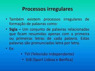Processos irregulares
• Também existem processos irregulares de
  formação de palavras como:
• Sigla – Um conjunto de palavras relacionadas
  que ficam resumidas apenas com a primeira
  ou primeiras letras de cada palavra. Estas
  palavras são pronunciadas letra por letra.
• Ex:
         • TVI (Televisão Independente)
          • SLB (Sport Lisboa e Benfica)
 
