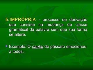 5.IMPRÓPRIA5.IMPRÓPRIA - processo de derivação- processo de derivação
que consiste na mudança de classeque consiste na mudança de classe
gramatical da palavra sem que sua formagramatical da palavra sem que sua forma
se altere.se altere.
  
 Exemplo: OExemplo: O cantarcantar do pássaro emocionoudo pássaro emocionou
a todos.a todos.
  
 