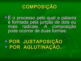 COMPOSIÇÃOCOMPOSIÇÃO
  
 É o processo pelo qual a palavraÉ o processo pelo qual a palavra
é formada pela junção de dois oué formada pela junção de dois ou
mais radicais. A composiçãomais radicais. A composição
pode ocorrer de duas formas:pode ocorrer de duas formas:
  
 POR JUSTAPOSIÇÃOPOR JUSTAPOSIÇÃO
 POR AGLUTINAÇÃO.POR AGLUTINAÇÃO.
  
 