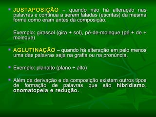  JUSTAPOSIÇÃOJUSTAPOSIÇÃO – quando não há alteração nas– quando não há alteração nas
palavras e continua a serem faladas (escritas) da mesmapalavras e continua a serem faladas (escritas) da mesma
forma como eram antes da composição.forma como eram antes da composição.
  
Exemplo: girassol (gira + sol), pé-de-moleque (pé + de +Exemplo: girassol (gira + sol), pé-de-moleque (pé + de +
moleque)moleque)
  
 AGLUTINAÇÃOAGLUTINAÇÃO – quando há alteração em pelo menos– quando há alteração em pelo menos
uma das palavras seja na grafia ou na pronúncia.uma das palavras seja na grafia ou na pronúncia.
  
 Exemplo: planalto (plano + alto)Exemplo: planalto (plano + alto)
  
 Além da derivação e da composição existem outros tiposAlém da derivação e da composição existem outros tipos
de formação de palavras que sãode formação de palavras que são hibridismohibridismo ,,
onomatopeia e redução.onomatopeia e redução.
 