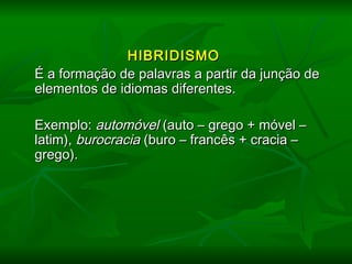   
HIBRIDISMOHIBRIDISMO
   É a formação de palavras a partir da junção deÉ a formação de palavras a partir da junção de
elementos de idiomas diferentes.elementos de idiomas diferentes.
   Exemplo:Exemplo: automóvelautomóvel (auto – grego + móvel –(auto – grego + móvel –
latim),latim), burocraciaburocracia (buro – francês + cracia –(buro – francês + cracia –
grego).grego).
 