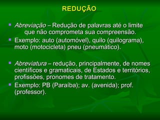   
REDUÇÃOREDUÇÃO
  
 Abreviação –Abreviação – Redução de palavras até o limiteRedução de palavras até o limite
que não comprometa sua compreensão.que não comprometa sua compreensão.
 Exemplo: auto (automóvel), quilo (quilograma),Exemplo: auto (automóvel), quilo (quilograma),
moto (motocicleta) pneu (pneumático).moto (motocicleta) pneu (pneumático).
 AbreviaturaAbreviatura – redução, principalmente, de nomes– redução, principalmente, de nomes
científicos e gramaticais, de Estados e territórios,científicos e gramaticais, de Estados e territórios,
profissões, pronomes de tratamento.profissões, pronomes de tratamento.
 Exemplo: PB (Paraíba); av. (avenida); prof.Exemplo: PB (Paraíba); av. (avenida); prof.
(professor).(professor).
 