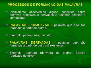   
PROCESSOS DE FORMAÇÃO DAS PALAVRASPROCESSOS DE FORMAÇÃO DAS PALAVRAS
  
 Inicialmente observemos alguns conceitos sobreInicialmente observemos alguns conceitos sobre
palavras primitivas e derivadas e palavras simples epalavras primitivas e derivadas e palavras simples e
compostas:compostas:
  
 PALAVRAS PRIMITIVASPALAVRAS PRIMITIVAS – palavras que não são– palavras que não são
formadas a partir de outras.formadas a partir de outras.
  
 Exemplo: pedra, casa, paz, etc.Exemplo: pedra, casa, paz, etc.
  
 PALAVRAS DERIVADASPALAVRAS DERIVADAS – palavras que são– palavras que são
formadas a partir de outras já existentes.formadas a partir de outras já existentes.
  
 Exemplo: pedrada (derivada de pedra), ferreiroExemplo: pedrada (derivada de pedra), ferreiro
(derivada de ferro).(derivada de ferro).
  
  
 