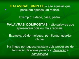    
PALAVRAS SIMPLES – são aquelas que
possuem apenas um radical.
 
Exemplo: cidade, casa, pedra.
 
PALAVRAS COMPOSTAS - são palavras que
apresentam dois ou mais radicais.
 
Exemplo: pé-de-moleque, pernilongo, guarda-
chuva.
 
Na língua portuguesa existem dois processos de
formação de novas palavras: derivação e
composição.
 
 