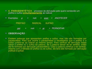  4. PARASSINTÉTICA4. PARASSINTÉTICA –– processo de derivação pelo qual é acrescido umprocesso de derivação pelo qual é acrescido um
prefixo e sufixoprefixo e sufixo simultaneamentesimultaneamente ao radical.ao radical.
 Exemplos:Exemplos: aa ++ noit +noit + ecerecer = ANOITECER= ANOITECER
PREFIXOPREFIXO RADICALRADICAL SUFIXOSUFIXO
perper ++ noit +noit + arar. = PERNOITAR. = PERNOITAR
  
 OBSERVAÇÃOOBSERVAÇÃO ::
  
 Existem palavras que apresentam prefixo e sufixo, mas não são formadas porExistem palavras que apresentam prefixo e sufixo, mas não são formadas por
parassíntese. Para que ocorra a parassíntese é necessários que o prefixo e oparassíntese. Para que ocorra a parassíntese é necessários que o prefixo e o
sufixo juntem-se ao radical ao mesmo tempo. Para verificar tal derivação bastasufixo juntem-se ao radical ao mesmo tempo. Para verificar tal derivação basta
retirar o prefixo ou o sufixo da palavra. Se a palavra deixar de ter sentido, entãoretirar o prefixo ou o sufixo da palavra. Se a palavra deixar de ter sentido, então
ela foi formada por derivação parassintética. Caso a palavra continue a ter sentido,ela foi formada por derivação parassintética. Caso a palavra continue a ter sentido,
mesmo com a retirada do prefixo ou do sufixo, ela terá sido formada por derivaçãomesmo com a retirada do prefixo ou do sufixo, ela terá sido formada por derivação
prefixal e sufixal.prefixal e sufixal.
 