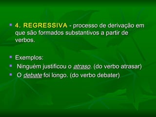  4. REGRESSIVA4. REGRESSIVA - processo de derivação em- processo de derivação em
que são formados substantivos a partir deque são formados substantivos a partir de
verbos.verbos.
  
 Exemplos:Exemplos:
 Ninguém justificou oNinguém justificou o atrasoatraso. (do verbo atrasar). (do verbo atrasar)
 OO debatedebate foi longo. (do verbo debater)foi longo. (do verbo debater)
  
 
