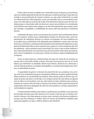 10
Porém, deve-se tomar cuidado com a importância que se dá para a concorrência,
pois essa relação depende do tipo de mercado que a empresa participa. O que deve ser
evitado é uma precificação de maneira empírica, ou seja, pelo “achômetro”, ou ainda
ser influenciado por mitos populares, como, por exemplo, que os consumidores com-
pram com base apenas no preço de venda. Essa afirmativa é apenas parte de uma ver-
dade porque o consumidor, além de observar o preço, leva também em consideração
outros fatores que muitas vezes chegam a ser até mais importantes que o preço, como,
por exemplo, a qualidade, a credibilidade da marca, além das garantias e assistência
técnica.
A definição do preço certo é um processo que envolve vários profissionais dentro
de uma empresa, embora esses colaboradores estejam em diversas áreas, como de-
partamento de marketing, finanças ou mesmo na produção. Há uma tendência em
se acreditar que o profissional mais adequado para estabelecer o preço seja o da área
financeira, entretanto, o profissional de produção estará diretamente ligado aos custos
diretos de fabricação. Não se deve esquecer que o preço é um dos compostos dos 4 Ps
de marketing – preço, produto, praça e promoção. Em suma, o que se deve enfatizar é
que a formação de preço é um processo que precisa envolver várias áreas da empresa,
pois o alvo é estabelecer um preço que o cliente reconheça e traga rentabilidade para
a empresa.
Como se pode observar, a determinação do preço de venda de um produto ou
serviço não é uma tarefa simples e direta, visto que nesse processo tem-se um rol de
fatores que interferem na atividade. Dentre esses fatores, destacam-se a demanda, o
ciclo de vida do produto, as variações demográficas, as variáveis psicológicas dos clien-
tes e a elasticidade do preço.
A capacidade do gestor na decisão do preço final de seus produtos e/ou servi-
ços é de suma importância porque uma pequena diferença no preço poderá produzir
efeitos drásticos na lucratividade da empresa. Dessa forma, pode-se afirmar que a fi-
xação de preço não deve se restringir a um simples cálculo de custo direto ou apenas
com os olhos na concorrência, mas sim, deve observar toda a dinâmica que conduz a
empresa ao sucesso a fim de evitar o fracasso, buscando o melhor posicionamento da
organização através da agregação de valor aos seus produtos e serviços, garantindo a
continuidade do negócio.
É imprescindível enfatizar para todos os profissionais envolvidos nesse processo
de formação de preço que estes devem ter em mente o fato de que os clientes rara-
mente compram com base apenas no preço, pelo contrário, eles buscam produtos e
serviços que lhes ofereçam o melhor valor em termos de benefícios recebidos pelo
preço que pagaram, ou seja, a melhor relação custo-benefício.
ProcessosdeFormaçãodePreços
 