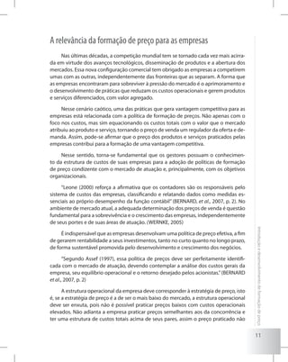 11
Introduçãoedesenvolvimentodeformaçãodepreço
A relevância da formação de preço para as empresas
Nas últimas décadas, a competição mundial tem se tornado cada vez mais acirra-
da em virtude dos avanços tecnológicos, disseminação de produtos e a abertura dos
mercados. Essa nova configuração comercial tem obrigado as empresas a competirem
umas com as outras, independentemente das fronteiras que as separam. A forma que
as empresas encontraram para sobreviver à pressão do mercado é o aprimoramento e
o desenvolvimento de práticas que reduzam os custos operacionais e gerem produtos
e serviços diferenciados, com valor agregado.
Nesse cenário caótico, uma das práticas que gera vantagem competitiva para as
empresas está relacionada com a política de formação de preços. Não apenas com o
foco nos custos, mas sim equacionando os custos totais com o valor que o mercado
atribuiu ao produto e serviço, tornando o preço de venda um regulador da oferta e de-
manda. Assim, pode-se afirmar que o preço dos produtos e serviços praticados pelas
empresas contribui para a formação de uma vantagem competitiva.
Nesse sentido, torna-se fundamental que os gestores possuam o conhecimen-
to da estrutura de custos de suas empresas para a adoção de políticas de formação
de preço condizente com o mercado de atuação e, principalmente, com os objetivos
organizacionais.
“Leone (2000) reforça a afirmativa que os contadores são os responsáveis pelo
sistema de custos das empresas, classificando e relatando dados como medidas es-
senciais ao próprio desempenho da função contábil” (BERNARD, et al., 2007, p. 2). No
ambiente de mercado atual, a adequada determinação dos preços de venda é questão
fundamental para a sobrevivência e o crescimento das empresas, independentemente
de seus portes e de suas áreas de atuação. (WERNKE, 2005)
É indispensável que as empresas desenvolvam uma política de preço efetiva, a fim
de gerarem rentabilidade a seus investimentos, tanto no curto quanto no longo prazo,
de forma sustentável promovida pelo desenvolvimento e crescimento dos negócios.
“Segundo Assef (1997), essa política de preços deve ser perfeitamente identifi-
cada com o mercado de atuação, devendo contemplar a análise dos custos gerais da
empresa, seu equilíbrio operacional e o retorno desejado pelos acionistas.”(BERNARD
et al., 2007, p. 2)
A estrutura operacional da empresa deve corresponder à estratégia de preço, isto
é, se a estratégia de preço é a de ser o mais baixo do mercado, a estrutura operacional
deve ser enxuta, pois não é possível praticar preços baixos com custos operacionais
elevados. Não adianta a empresa praticar preços semelhantes aos da concorrência e
ter uma estrutura de custos totais acima de seus pares, assim o preço praticado não
 