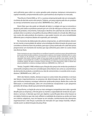 12
será suficiente para cobrir os custos gerados pela empresa, tampouco remunerará o
capital investido, comprometendo assim a permanência da empresa no mercado.
“Para Bruni e Famá (2004, p. 321), o sucesso empresarial pode não ser consequên-
cia direta da decisão acerca dos preços. Todavia, um preço equivocado de um produto
ou serviço certamente causa sua ruína.”(BERNARD et al., 2007, p. 2)
Outro fator que não pode ser deixado de lado é o estágio em que se encontra o
produto, pois todos os produtos passam por um ciclo de vida que se inicia com a intro-
dução do produto, crescimento, maturação e declínio. Em cada fase do ciclo de vida do
produto deve-se praticar uma política de preço diferenciada em virtude das diferenças
nos custos de cada produto da empresa, o que pode incorrer em uma rentabilidade
diferente para a empresa (abaixo do esperado, por exemplo).
No momento da elaboração dos planos empresariais, os administradores devem
ter em mente a necessidade de adotar uma estratégia de determinação de preços que
considere as diversas fases do produto, para que o preço praticado em cada fase possa
proporcionar um montante de receitas que seja suficiente para cobrir os custos totais
nas diversas fases.
Outro momento em que a importância se manifesta é quando se praticam preços demasiadamente
justos para determinados produtos, incorporando-se apenas uma margem reduzida sobre os custos
de compra ou de produção, ou ainda quando os concorrentes lançam promoções com preços
reduzidos. Para tanto, é preciso avaliar se esse preço pode ser praticado e por quanto tempo. Há,
também, a necessidade de se verificar a possibilidade de acompanhar uma promoção dessas e se há
condições, depois, de repor o estoque a preços normais. E o mais importante é saber se diante dos
preços predatórios a empresa consegue sobreviver. (BERNARD et al., 2007, p. 3)
“Ainda, Crepaldi (1998) enfatiza que a fixação dos preços de venda dos produtos é
uma tarefa complexa e leva em consideração vários fatores tais como as características
da demanda do produto, a existência ou não de concorrentes e o acordo entre os pro-
dutores.”(BERNARD et al., 2007, p. 3)
Além dos fatores citados, destaca-se que os custos totais dos produtos e serviços
são fatores importantíssimos no processo de determinação de preço. Deve-se frisar
que nenhuma empresa consegue sobreviver praticando preços abaixo dos custos de
fabricação e comercialização, salvo em circunstâncias excepcionais e por pequenos
períodos de tempo, desde que previamente planejado.
Dessa forma, a criação de uma ou mais vantagens competitivas tem sido o grande
desafio para as empresas, a fim de gerar ou manter a capacidade de venda de seus pro-
dutos e serviços. A decisão que tem por objetivo a precificação deve evitar basear-se
em dados históricos que não mais refletem a realidade da empresa ou ainda com base
em critérios subjetivos, mas sim basear-se em estudos, conhecimento dos elementos
organizacionais e das forças e pressões do mercado em que esteja inserido, influen-
ciando assim na determinação do preço final.
ProcessosdeFormaçãodePreços
 
