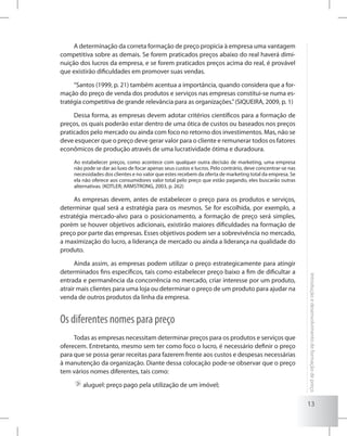 13
Introduçãoedesenvolvimentodeformaçãodepreço
A determinação da correta formação de preço propicia à empresa uma vantagem
competitiva sobre as demais. Se forem praticados preços abaixo do real haverá dimi-
nuição dos lucros da empresa, e se forem praticados preços acima do real, é provável
que existirão dificuldades em promover suas vendas.
“Santos (1999, p. 21) também acentua a importância, quando considera que a for-
mação do preço de venda dos produtos e serviços nas empresas constitui-se numa es-
tratégia competitiva de grande relevância para as organizações.”(SIQUEIRA, 2009, p. 1)
Dessa forma, as empresas devem adotar critérios científicos para a formação de
preços, os quais poderão estar dentro de uma ótica de custos ou baseados nos preços
praticados pelo mercado ou ainda com foco no retorno dos investimentos. Mas, não se
deve esquecer que o preço deve gerar valor para o cliente e remunerar todos os fatores
econômicos de produção através de uma lucratividade ótima e duradoura.
Ao estabelecer preços, como acontece com qualquer outra decisão de marketing, uma empresa
não pode se dar ao luxo de focar apenas seus custos e lucros. Pelo contrário, deve concentrar-se nas
necessidades dos clientes e no valor que estes recebem da oferta de marketing total da empresa. Se
ela não oferece aos consumidores valor total pelo preço que estão pagando, eles buscarão outras
alternativas. (KOTLER; ARMSTRONG, 2003, p. 262)
As empresas devem, antes de estabelecer o preço para os produtos e serviços,
determinar qual será a estratégia para os mesmos. Se for escolhida, por exemplo, a
estratégia mercado-alvo para o posicionamento, a formação de preço será simples,
porém se houver objetivos adicionais, existirão maiores dificuldades na formação de
preço por parte das empresas. Esses objetivos podem ser a sobrevivência no mercado,
a maximização do lucro, a liderança de mercado ou ainda a liderança na qualidade do
produto.
Ainda assim, as empresas podem utilizar o preço estrategicamente para atingir
determinados fins específicos, tais como estabelecer preço baixo a fim de dificultar a
entrada e permanência da concorrência no mercado, criar interesse por um produto,
atrair mais clientes para uma loja ou determinar o preço de um produto para ajudar na
venda de outros produtos da linha da empresa.
Os diferentes nomes para preço
Todas as empresas necessitam determinar preços para os produtos e serviços que
oferecem. Entretanto, mesmo sem ter como foco o lucro, é necessário definir o preço
para que se possa gerar receitas para fazerem frente aos custos e despesas necessárias
à manutenção da organização. Diante dessa colocação pode-se observar que o preço
tem vários nomes diferentes, tais como:
	aluguel: preço pago pela utilização de um imóvel;
 