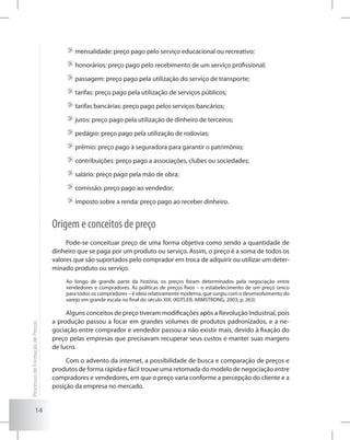 14
	mensalidade: preço pago pelo serviço educacional ou recreativo;
	honorários: preço pago pelo recebimento de um serviço profissional;
	passagem: preço pago pela utilização do serviço de transporte;
	tarifas: preço pago pela utilização de serviços públicos;
	tarifas bancárias: preço pago pelos serviços bancários;
	juros: preço pago pela utilização de dinheiro de terceiros;
	pedágio: preço pago pela utilização de rodovias;
	prêmio: preço pago à seguradora para garantir o patrimônio;
	contribuições: preço pago a associações, clubes ou sociedades;
	salário: preço pago pela mão de obra;
	comissão: preço pago ao vendedor;
	imposto sobre a renda: preço pago ao receber dinheiro.
Origem e conceitos de preço
Pode-se conceituar preço de uma forma objetiva como sendo a quantidade de
dinheiro que se paga por um produto ou serviço. Assim, o preço é a soma de todos os
valores que são suportados pelo comprador em troca de adquirir ou utilizar um deter-
minado produto ou serviço.
Ao longo de grande parte da história, os preços foram determinados pela negociação entre
vendedores e compradores. As políticas de preços fixos – o estabelecimento de um preço único
para todos os compradores – é ideia relativamente moderna, que surgiu com o desenvolvimento do
varejo em grande escala no final do século XIX. (KOTLER; ARMSTRONG, 2003, p. 263)
Alguns conceitos de preço tiveram modificações após a Revolução Industrial, pois
a produção passou a focar em grandes volumes de produtos padronizados, e a ne-
gociação entre comprador e vendedor passou a não existir mais, devido à fixação do
preço pelas empresas que precisavam recuperar seus custos e manter suas margens
de lucro.
Com o advento da internet, a possibilidade de busca e comparação de preços e
produtos de forma rápida e fácil trouxe uma retomada do modelo de negociação entre
compradores e vendedores, em que o preço varia conforme a percepção do cliente e a
posição da empresa no mercado.
ProcessosdeFormaçãodePreços
 