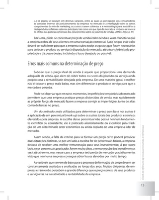 15
Introduçãoedesenvolvimentodeformaçãodepreço
[...] os preços se baseiam em diversas variáveis, entre as quais as percepções dos consumidores,
as questões internas de posicionamento da empresa no mercado e a interligação com os outros
componentes do mix de marketing, os custos a serem cobertos e a metodologia para associá-los a
cada produto, os fatores externos principais, tais como em que tipo de mercado a empresa se insere e
os efeitos das práticas comerciais dos concorrentes sobre os volumes de vendas. (ASSEF, 2002, p. 11)
Em suma, pode-se conceituar preço de venda como sendo o valor monetário que
a empresa cobra de seus clientes em uma transação comercial. Sabe-se que esse valor
deverá ser suficiente para que a empresa cubra todos os gastos que foram necessários
para colocar o produto ou serviço à disposição do mercado, até a transferência da pro-
priedade e da posse destes, incluindo o lucro desejado ou possível.
Erros mais comuns na determinação de preço
Sabe-se que o preço ideal de venda é aquele que proporciona uma demanda
adequada de venda, que além de cobrir todos os custos do produto ou serviço ainda
proporciona a rentabilidade desejada pela empresa. De uma maneira geral, o melhor
não é cobrar o preço mais baixo, mas sim diferenciar o produto e serviço para que o
mercado o perceba.
Pode-se observar que em raros momentos, imperfeições temporárias do mercado
permitem que uma empresa pratique preços distorcidos de venda, mas rapidamente
as próprias forças de mercado fazem a empresa corrigir as imperfeições tanto de altas
como de baixas no preço.
Um dos métodos mais utilizados para determinar o preço com base nos custos é
a aplicação de um percentual (mark-up) sobre os custos totais dos produtos e serviços
oferecidos pela empresa. A escolha desse percentual não possui nenhum fundamen-
to científico ou consistente, ele é praticado aleatoriamente ou escolhido pela tradi-
ção de um determinado setor econômico ou ainda copiado de uma empresa líder de
mercado.
Assim sendo, a falta de critério para se formar um preço certo poderá provocar
duas situações distintas, se por um lado a escolha for de percentuais baixos, a empresa
deixará de receber uma melhor remuneração para seus investimentos; já por outro
lado, se os percentuais praticados forem muito altos, a remuneração dos investimentos
será até atraente, mas nesse caso a empresa terá perda de mercado gradativamente,
visto que nenhuma empresa consegue obter lucros elevados por muito tempo.
As variáveis que servem de base para o processo de formação de preço devem ser
constantemente avaliadas e analisadas ao longo dos anos. Muitos dirigentes de em-
presas erram e não percebem a grande diferença que o preço correto de seus produtos
e serviços faz na lucratividade e rentabilidade da empresa.
 